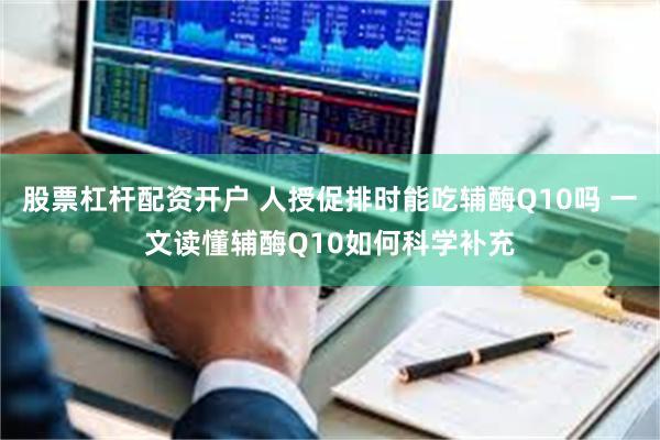 股票杠杆配资开户 人授促排时能吃辅酶Q10吗 一文读懂辅酶Q10如何科学补充