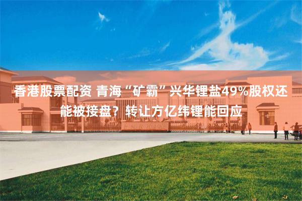 香港股票配资 青海“矿霸”兴华锂盐49%股权还能被接盘？转让方亿纬锂能回应