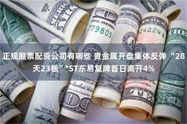 正规股票配资公司有哪些 贵金属开盘集体反弹 “28天23板”*ST东易复牌首日高开4%