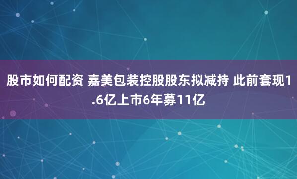 股市如何配资 嘉美包装控股股东拟减持 此前套现1.6亿上市6年募11亿