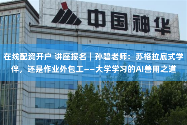 在线配资开户 讲座报名|孙碧老师:苏格拉底式学伴,还是作业外包工——大学学习的AI善用之道