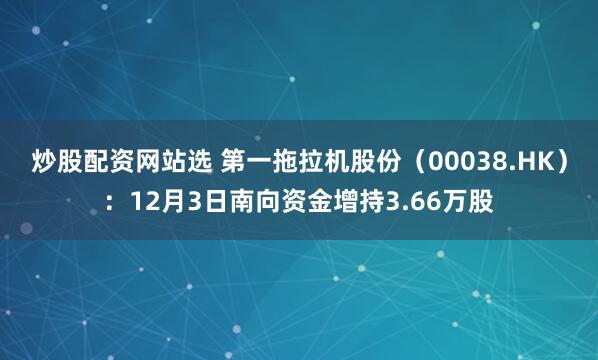 炒股配资网站选 第一拖拉机股份(00038.HK):12月3日南向资金增持3.66万股