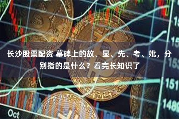 长沙股票配资 墓碑上的故、显、先、考、妣，分别指的是什么？看完长知识了