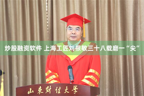 炒股融资软件 上海工匠刘根敏三十八载磨一“尖”