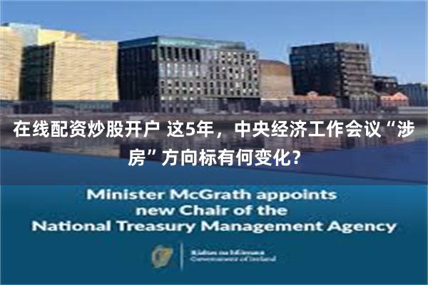 在线配资炒股开户 这5年，中央经济工作会议“涉房”方向标有何变化？