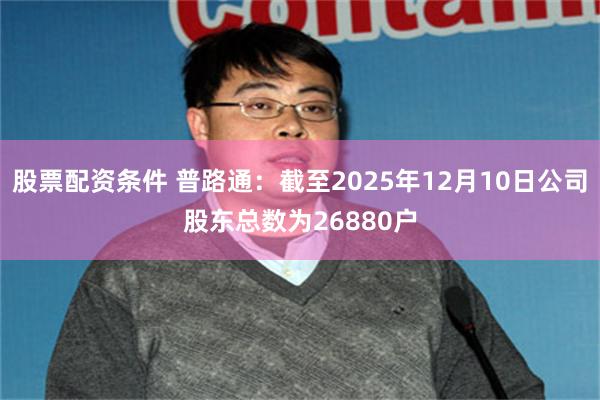 股票配资条件 普路通：截至2025年12月10日公司股东总数为26880户