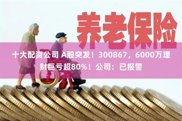 十大配资公司 A股突发！300867，6000万理财巨亏超80%！公司：已报警
