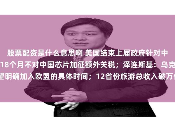 股票配资是什么意思啊 美国结束上届政府针对中国芯片贸易调查，未来18个月不对中国芯片加征额外关税；泽连斯基：乌克兰希望明确加入欧盟的具体时间；12省份旅游总收入破万亿，今年还有2省份在冲击丨早报